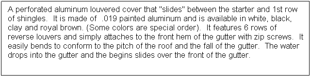 Text Box: A perforated aluminum louvered cover that "slides" between the starter and 1st row of shingles.  It is made of  .019 painted aluminum and is available in white, black, clay and royal brown. (Some colors are special order).  It features 6 rows of reverse louvers and simply attaches to the front hem of the gutter with zip screws.  It easily bends to conform to the pitch of the roof and the fall of the gutter.  The water drops into the gutter and the begins slides over the front of the gutter.
