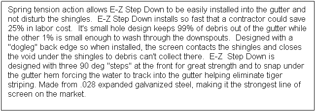 Text Box: Spring tension action allows E-Z Step Down to be easily installed into the gutter and not disturb the shingles.  E-Z Step Down installs so fast that a contractor could save 25% in labor cost.  It's small hole design keeps 99% of debris out of the gutter while the other 1% is small enough to wash through the downspouts.  Designed with a "dogleg" back edge so when installed, the screen contacts the shingles and closes the void under the shingles to debris can't collect there.  E-Z  Step Down is designed with three 90 deg "steps" at the front for great strength and to snap under the gutter hem forcing the water to track into the gutter helping eliminate tiger striping. Made from .028 expanded galvanized steel, making it the strongest line of screen on the market.
