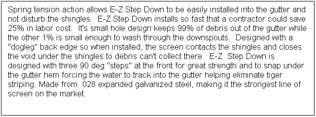 Text Box: Spring tension action allows E-Z Step Down to be easily installed into the gutter and not disturb the shingles.  E-Z Step Down installs so fast that a contractor could save 25% in labor cost.  It's small hole design keeps 99% of debris out of the gutter while the other 1% is small enough to wash through the downspouts.  Designed with a "dogleg" back edge so when installed, the screen contacts the shingles and closes the void under the shingles to debris can't collect there.  E-Z  Step Down is designed with three 90 deg "steps" at the front for great strength and to snap under the gutter hem forcing the water to track into the gutter helping eliminate tiger striping. Made from .028 expanded galvanized steel, making it the strongest line of screen on the market.

